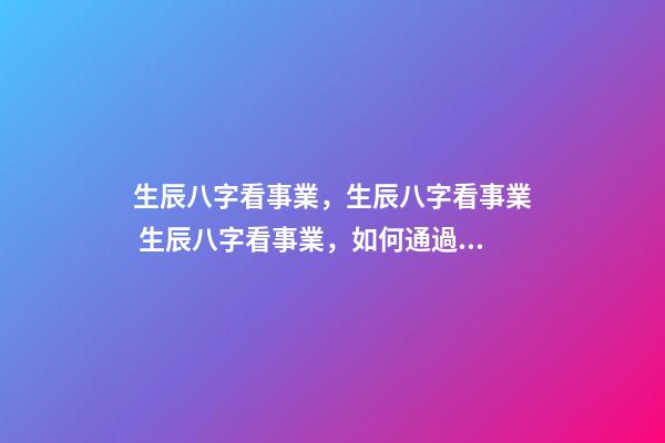 生辰八字看事業，生辰八字看事業 生辰八字看事業，如何通過生辰八字看未來事業運如何？